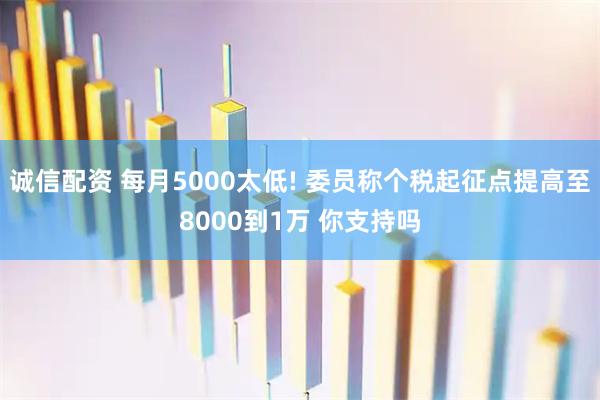 诚信配资 每月5000太低! 委员称个税起征点提高至8000到1万 你支持吗