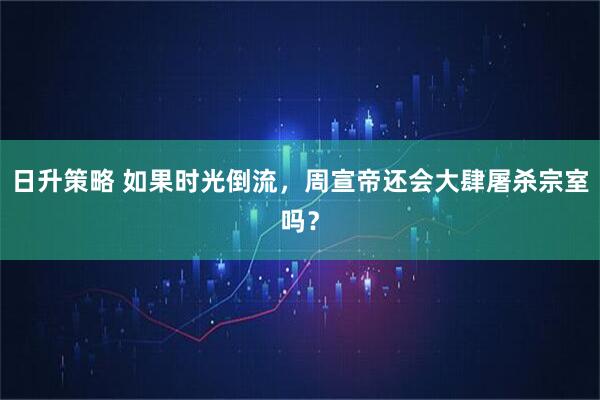 日升策略 如果时光倒流，周宣帝还会大肆屠杀宗室吗？