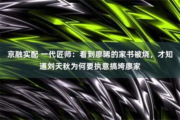 京融实配 一代匠师：看到廖晞的家书被烧，才知道刘天秋为何要执意搞垮廖家
