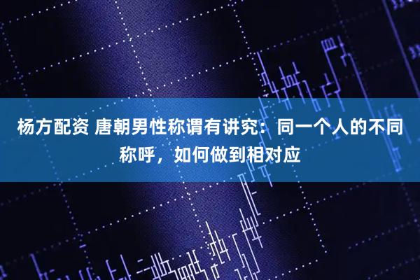 杨方配资 唐朝男性称谓有讲究：同一个人的不同称呼，如何做到相对应