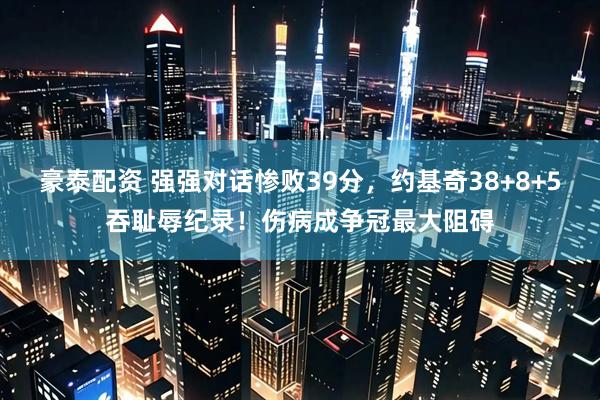 豪泰配资 强强对话惨败39分，约基奇38+8+5吞耻辱纪录！伤病成争冠最大阻碍