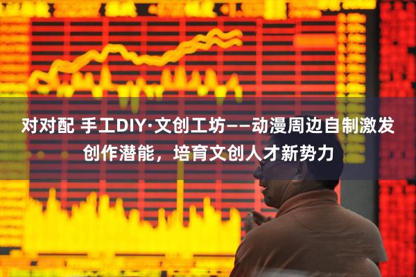 对对配 手工DIY·文创工坊——动漫周边自制激发创作潜能，培育文创人才新势力