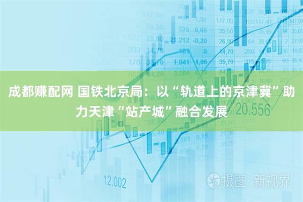 成都赚配网 国铁北京局：以“轨道上的京津冀”助力天津“站产城”融合发展