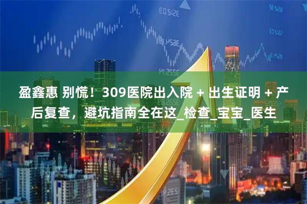 盈鑫惠 别慌！309医院出入院 + 出生证明 + 产后复查，避坑指南全在这_检查_宝宝_医生