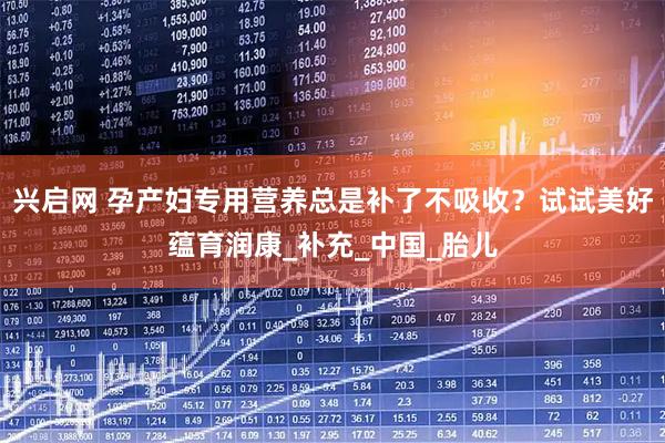 兴启网 孕产妇专用营养总是补了不吸收？试试美好蕴育润康_补充_中国_胎儿
