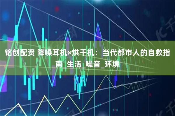 铭创配资 降噪耳机×烘干机：当代都市人的自救指南_生活_噪音_环境