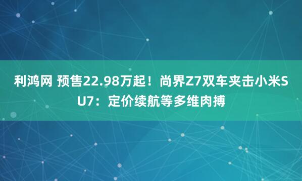 利鸿网 预售22.98万起！尚界Z7双车夹击小米SU7：定价续航等多维肉搏