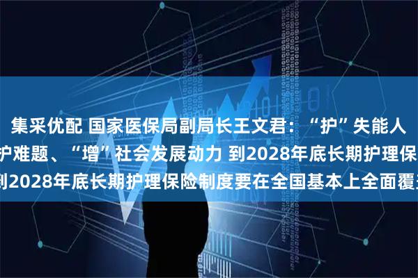 集采优配 国家医保局副局长王文君：“护”失能人员尊严、“解”家庭照护难题、“增”社会发展动力 到2028年底长期护理保险制度要在全国基本上全面覆盖
