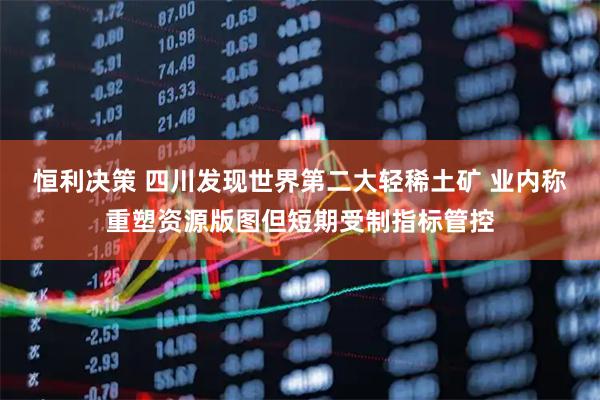 恒利决策 四川发现世界第二大轻稀土矿 业内称重塑资源版图但短期受制指标管控