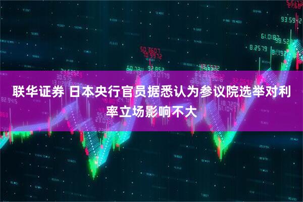 联华证券 日本央行官员据悉认为参议院选举对利率立场影响不大