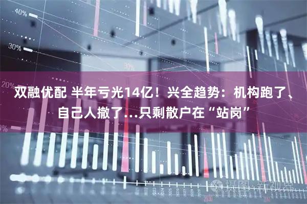 双融优配 半年亏光14亿！兴全趋势：机构跑了、自己人撤了…只剩散户在“站岗”