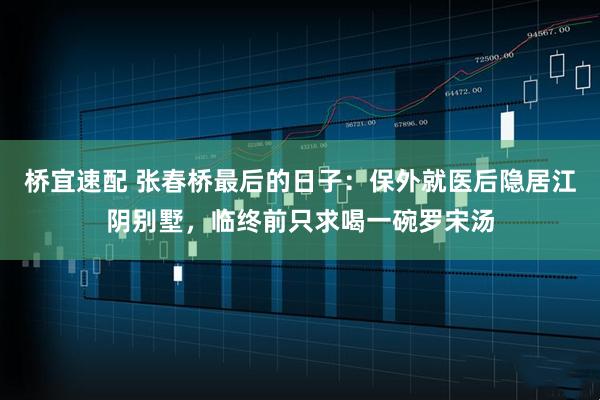 桥宜速配 张春桥最后的日子：保外就医后隐居江阴别墅，临终前只求喝一碗罗宋汤