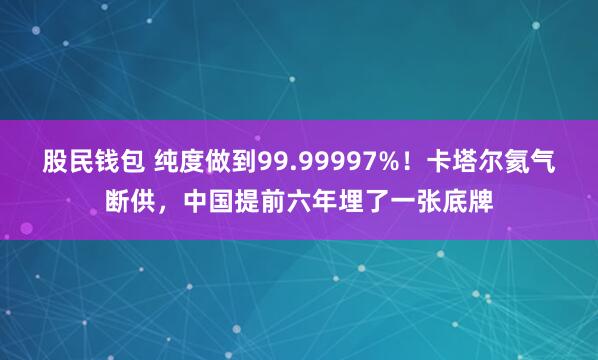 股民钱包 纯度做到99.99997%！卡塔尔氦气断供，中国提前六年埋了一张底牌