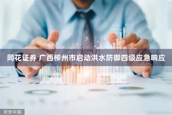 同花证券 广西柳州市启动洪水防御四级应急响应