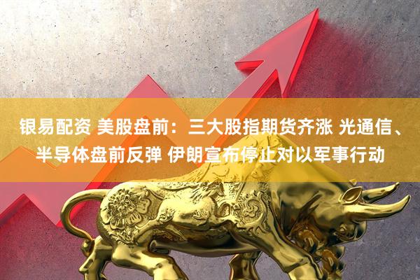 银易配资 美股盘前：三大股指期货齐涨 光通信、半导体盘前反弹 伊朗宣布停止对以军事行动