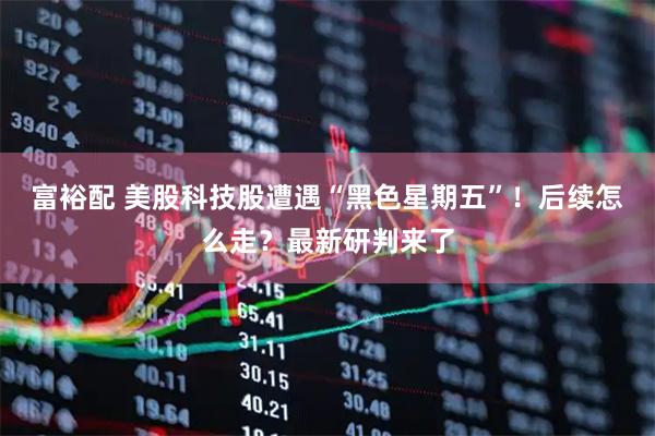 富裕配 美股科技股遭遇“黑色星期五”！后续怎么走？最新研判来了