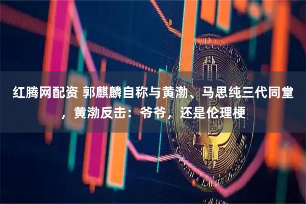 红腾网配资 郭麒麟自称与黄渤、马思纯三代同堂，黄渤反击：爷爷，还是伦理梗