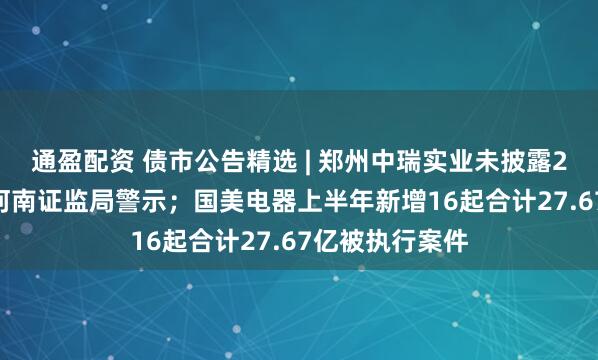 通盈配资 债市公告精选 | 郑州中瑞实业未披露2025年年报遭河南证监局警示；国美电器上半年新增16起合计27.67亿被执行案件