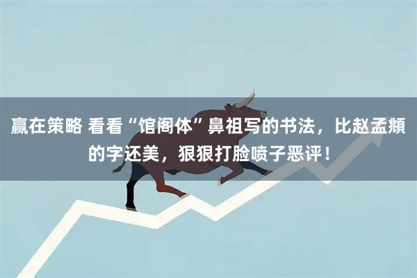 赢在策略 看看“馆阁体”鼻祖写的书法，比赵孟頫的字还美，狠狠打脸喷子恶评！